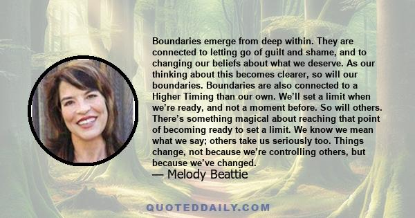 Boundaries emerge from deep within. They are connected to letting go of guilt and shame, and to changing our beliefs about what we deserve. As our thinking about this becomes clearer, so will our boundaries. Boundaries