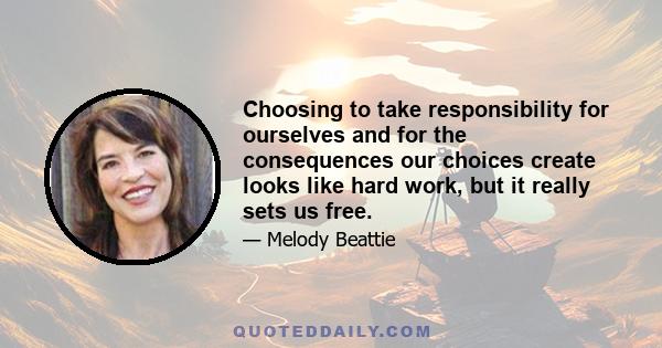 Choosing to take responsibility for ourselves and for the consequences our choices create looks like hard work, but it really sets us free.