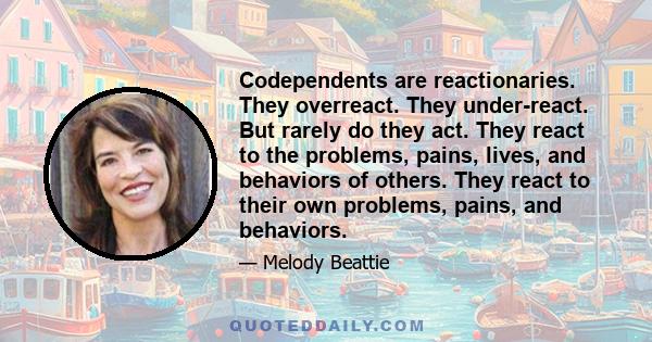 Codependents are reactionaries. They overreact. They under-react. But rarely do they act. They react to the problems, pains, lives, and behaviors of others. They react to their own problems, pains, and behaviors.