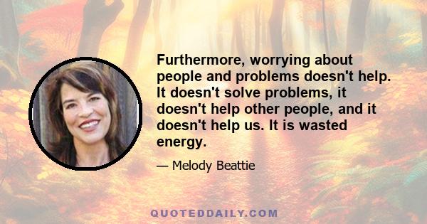 Furthermore, worrying about people and problems doesn't help. It doesn't solve problems, it doesn't help other people, and it doesn't help us. It is wasted energy.