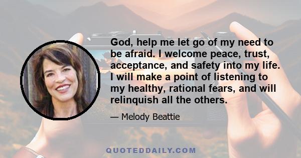 God, help me let go of my need to be afraid. I welcome peace, trust, acceptance, and safety into my life. I will make a point of listening to my healthy, rational fears, and will relinquish all the others.