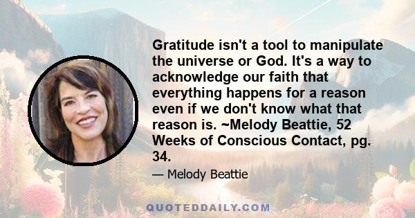 Gratitude isn't a tool to manipulate the universe or God. It's a way to acknowledge our faith that everything happens for a reason even if we don't know what that reason is. ~Melody Beattie, 52 Weeks of Conscious