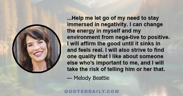 ...Help me let go of my need to stay immersed in negativity. I can change the energy in myself and my environment from nega­tive to positive. I will affirm the good until it sinks in and feels real. I will also strive