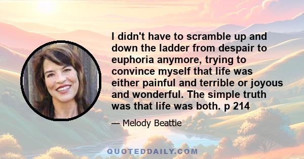 I didn't have to scramble up and down the ladder from despair to euphoria anymore, trying to convince myself that life was either painful and terrible or joyous and wonderful. The simple truth was that life was both. p