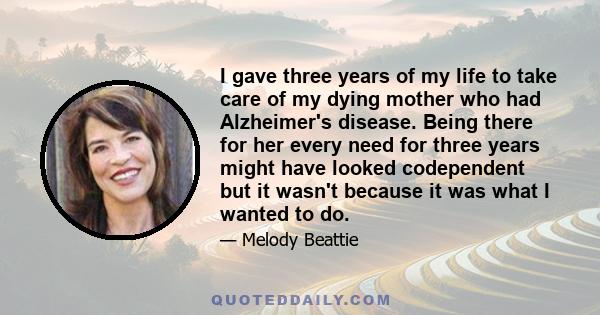 I gave three years of my life to take care of my dying mother who had Alzheimer's disease. Being there for her every need for three years might have looked codependent but it wasn't because it was what I wanted to do.