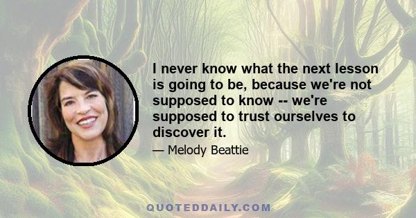 I never know what the next lesson is going to be, because we're not supposed to know -- we're supposed to trust ourselves to discover it.