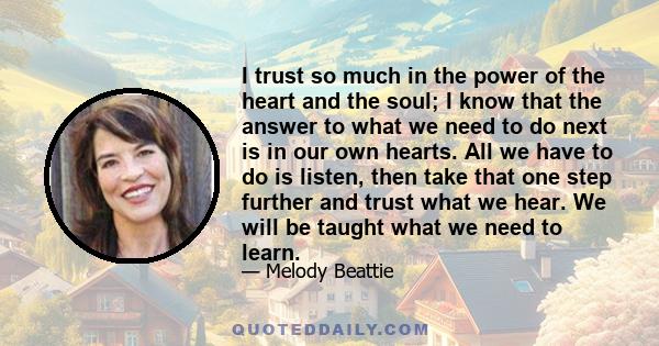 I trust so much in the power of the heart and the soul; I know that the answer to what we need to do next is in our own hearts. All we have to do is listen, then take that one step further and trust what we hear. We