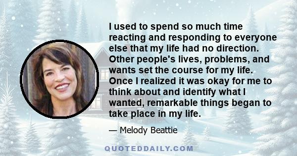 I used to spend so much time reacting and responding to everyone else that my life had no direction. Other people's lives, problems, and wants set the course for my life. Once I realized it was okay for me to think