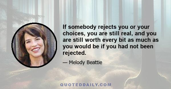 If somebody rejects you or your choices, you are still real, and you are still worth every bit as much as you would be if you had not been rejected.