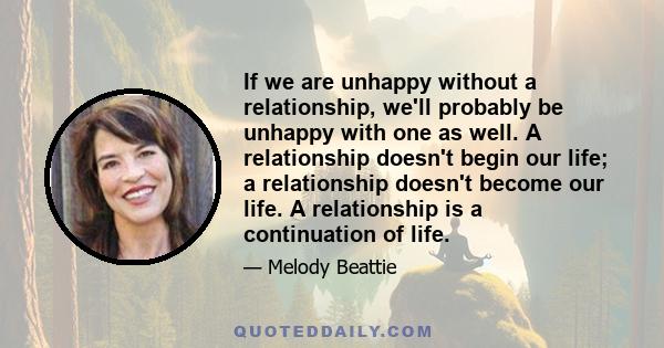 If we are unhappy without a relationship, we'll probably be unhappy with one as well. A relationship doesn't begin our life; a relationship doesn't become our life. A relationship is a continuation of life.