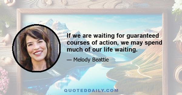 If we are waiting for guaranteed courses of action, we may spend much of our life waiting.