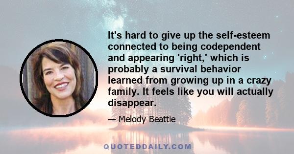 It's hard to give up the self-esteem connected to being codependent and appearing 'right,' which is probably a survival behavior learned from growing up in a crazy family. It feels like you will actually disappear.