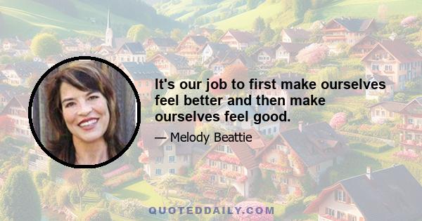 It's our job to first make ourselves feel better and then make ourselves feel good.