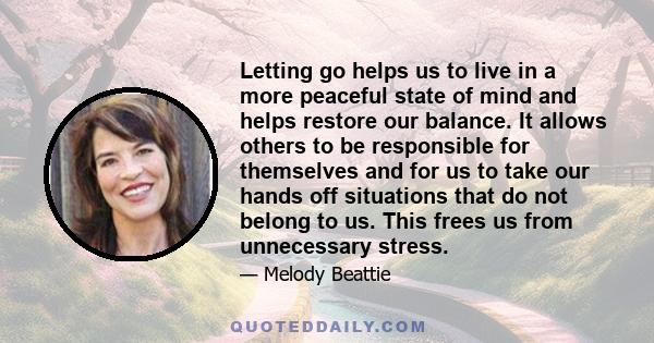 Letting go helps us to live in a more peaceful state of mind and helps restore our balance. It allows others to be responsible for themselves and for us to take our hands off situations that do not belong to us. This