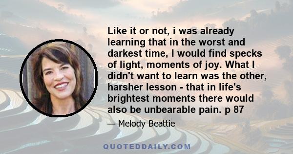 Like it or not, i was already learning that in the worst and darkest time, I would find specks of light, moments of joy. What I didn't want to learn was the other, harsher lesson - that in life's brightest moments there 