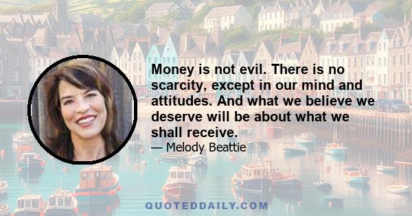 Money is not evil. There is no scarcity, except in our mind and attitudes. And what we believe we deserve will be about what we shall receive.