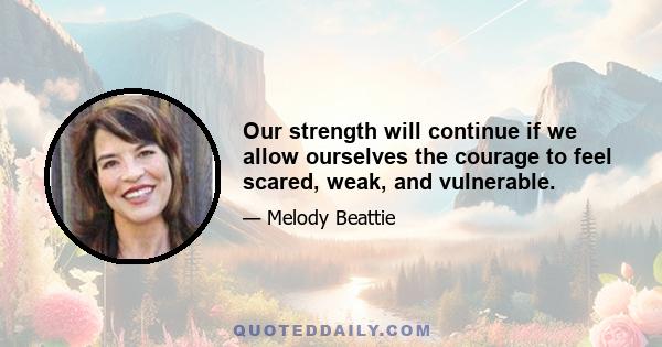 Our strength will continue if we allow ourselves the courage to feel scared, weak, and vulnerable.