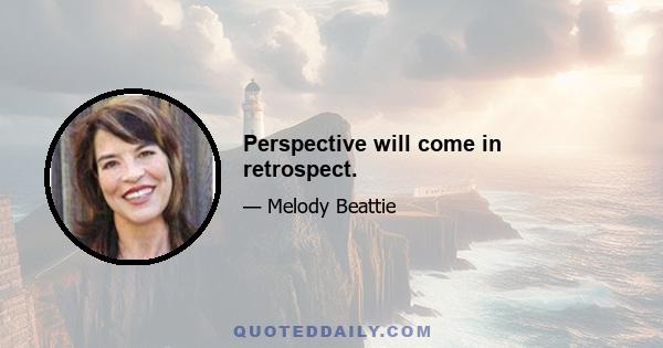 Perspective will come in retrospect.