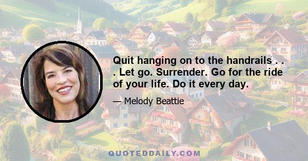 Quit hanging on to the handrails . . . Let go. Surrender. Go for the ride of your life. Do it every day.