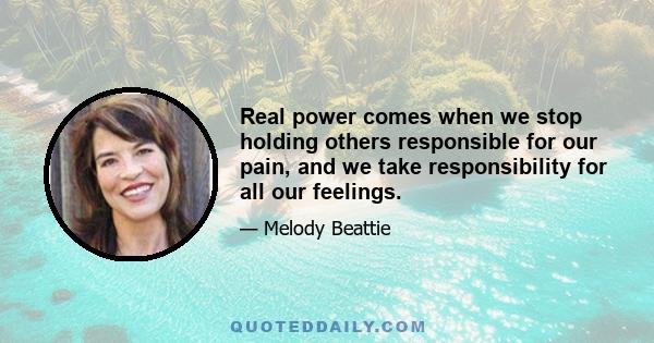 Real power comes when we stop holding others responsible for our pain, and we take responsibility for all our feelings.