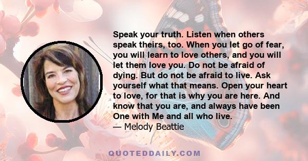 Speak your truth. Listen when others speak theirs, too. When you let go of fear, you will learn to love others, and you will let them love you. Do not be afraid of dying. But do not be afraid to live. Ask yourself what