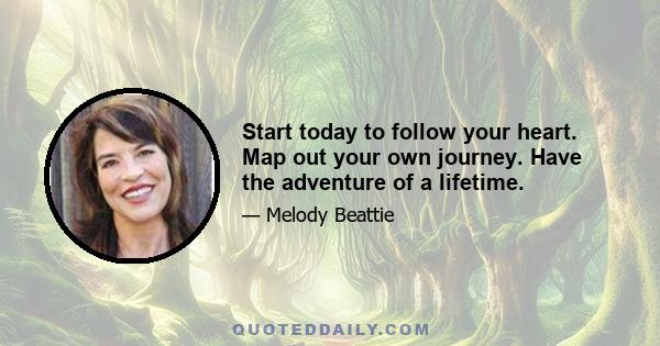 Start today to follow your heart. Map out your own journey. Have the adventure of a lifetime.