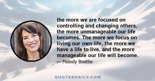 the more we are focused on controlling and changing others, the more unmanageable our life becomes. The more we focus on living our own life, the more we have a life to live, and the more manageable our life will become.