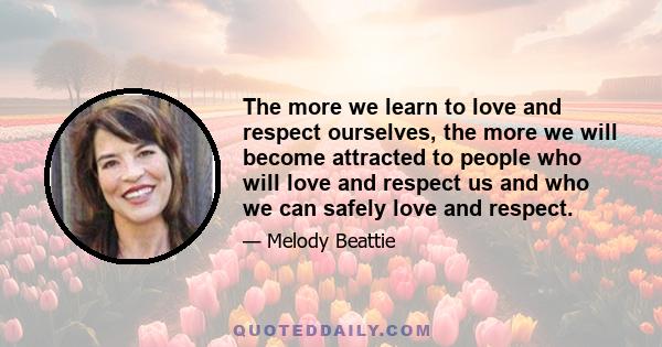 The more we learn to love and respect ourselves, the more we will become attracted to people who will love and respect us and who we can safely love and respect.