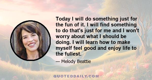 Today I will do something just for the fun of it. I will find something to do that's just for me and I won't worry about what I should be doing. I will learn how to make myself feel good and enjoy life to the fullest.