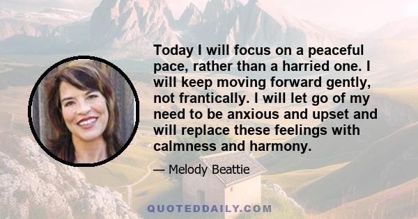 Today I will focus on a peaceful pace, rather than a harried one. I will keep moving forward gently, not frantically. I will let go of my need to be anxious and upset and will replace these feelings with calmness and