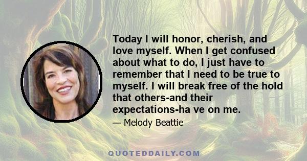 Today I will honor, cherish, and love myself. When I get confused about what to do, I just have to remember that I need to be true to myself. I will break free of the hold that others-and their expectations-ha ve on me.