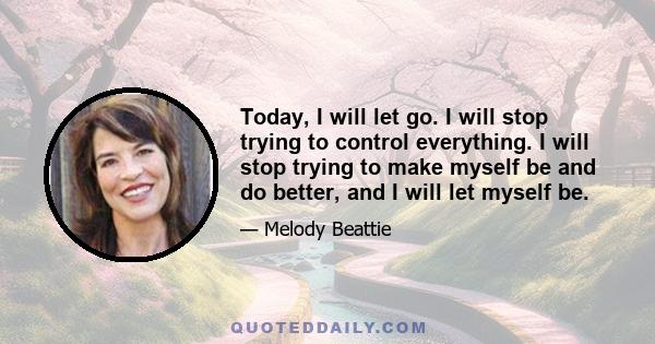 Today, I will let go. I will stop trying to control everything. I will stop trying to make myself be and do better, and I will let myself be.