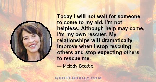 Today I will not wait for someone to come to my aid. I'm not helpless. Although help may come, I'm my own rescuer. My relationships will dramatically improve when I stop rescuing others and stop expecting others to