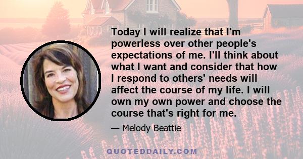 Today I will realize that I'm powerless over other people's expectations of me. I'll think about what I want and consider that how I respond to others' needs will affect the course of my life. I will own my own power