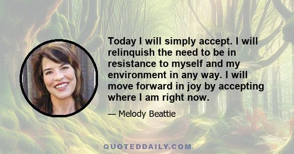 Today I will simply accept. I will relinquish the need to be in resistance to myself and my environment in any way. I will move forward in joy by accepting where I am right now.