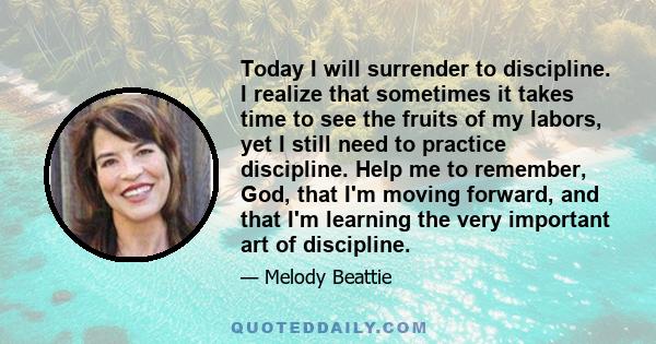 Today I will surrender to discipline. I realize that sometimes it takes time to see the fruits of my labors, yet I still need to practice discipline. Help me to remember, God, that I'm moving forward, and that I'm