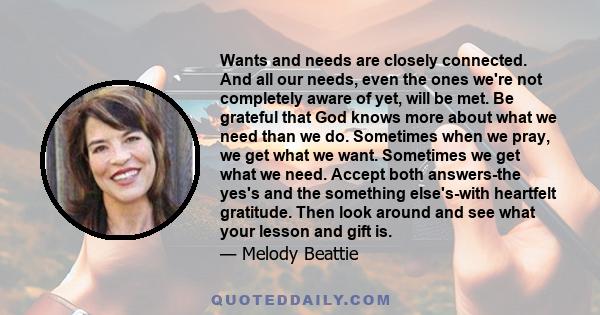 Wants and needs are closely connected. And all our needs, even the ones we're not completely aware of yet, will be met. Be grateful that God knows more about what we need than we do. Sometimes when we pray, we get what