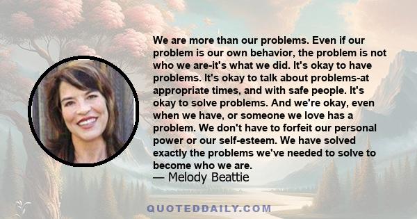 We are more than our problems. Even if our problem is our own behavior, the problem is not who we are-it's what we did. It's okay to have problems. It's okay to talk about problems-at appropriate times, and with safe