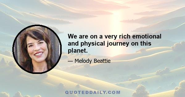 We are on a very rich emotional and physical journey on this planet.