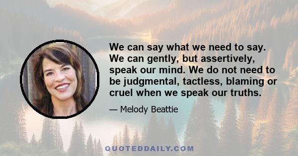 We can say what we need to say. We can gently, but assertively, speak our mind. We do not need to be judgmental, tactless, blaming or cruel when we speak our truths.