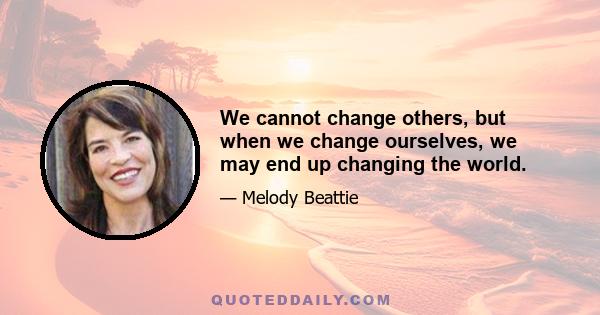 We cannot change others, but when we change ourselves, we may end up changing the world.