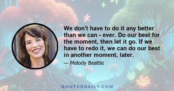 We don't have to do it any better than we can - ever. Do our best for the moment, then let it go. If we have to redo it, we can do our best in another moment, later.