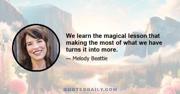 We learn the magical lesson that making the most of what we have turns it into more.