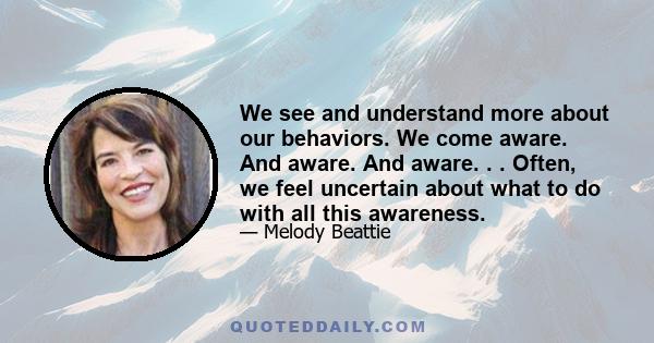 We see and understand more about our behaviors. We come aware. And aware. And aware. . . Often, we feel uncertain about what to do with all this awareness.