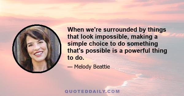 When we're surrounded by things that look impossible, making a simple choice to do something that's possible is a powerful thing to do.