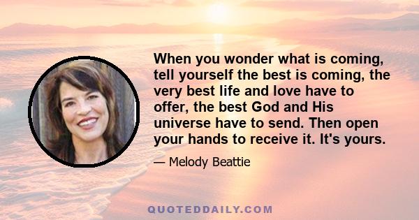 When you wonder what is coming, tell yourself the best is coming, the very best life and love have to offer, the best God and His universe have to send. Then open your hands to receive it. It's yours.