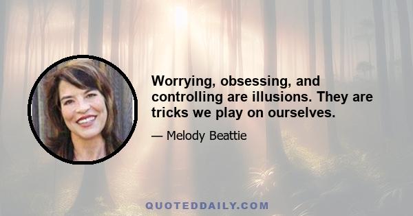 Worrying, obsessing, and controlling are illusions. They are tricks we play on ourselves.