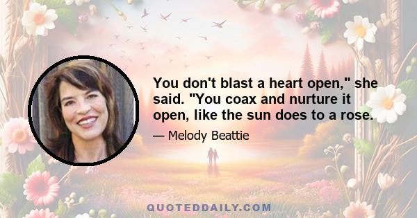 You don't blast a heart open, she said. You coax and nurture it open, like the sun does to a rose.