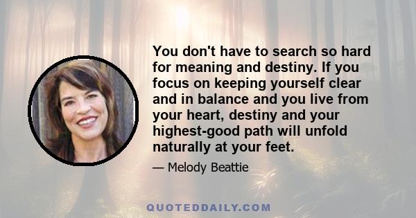 You don't have to search so hard for meaning and destiny. If you focus on keeping yourself clear and in balance and you live from your heart, destiny and your highest-good path will unfold naturally at your feet.