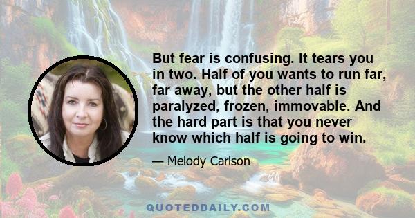 But fear is confusing. It tears you in two. Half of you wants to run far, far away, but the other half is paralyzed, frozen, immovable. And the hard part is that you never know which half is going to win.